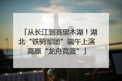 从长江到赛里木湖！湖北“铁骑军团”端午上演高原“龙舟竞渡”