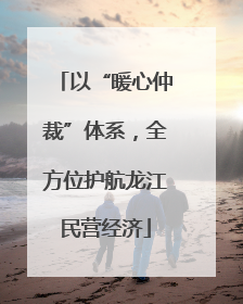 以“暖心仲裁”体系，全方位护航龙江民营经济