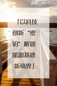 以科技创新“密钥”解锁能源基建新境界