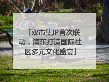 双市集IP首次联动，浦东打造国际社区多元文化盛宴