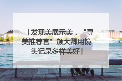 发现美展示美，“寻美推荐官”颜大卿用镜头记录多样美好
