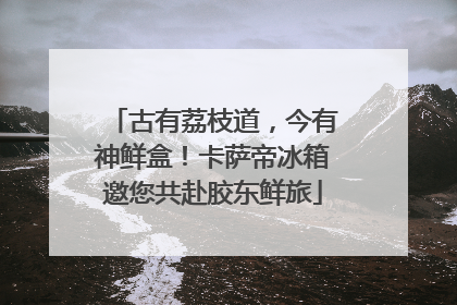 古有荔枝道，今有神鲜盒！卡萨帝冰箱邀您共赴胶东鲜旅