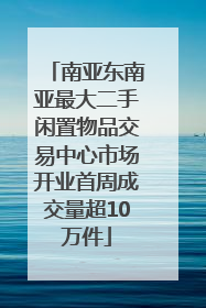 南亚东南亚最大二手闲置物品交易中心市场开业首周成交量超10万件