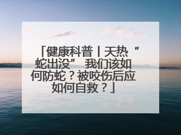 健康科普丨天热“蛇出没” 我们该如何防蛇？被咬伤后应如何自救？