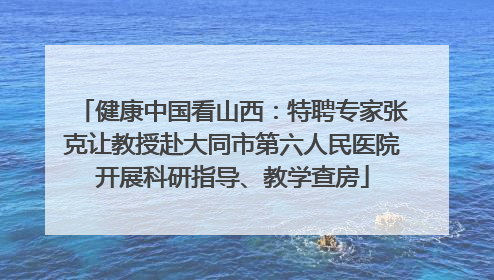健康中国看山西：特聘专家张克让教授赴大同市第六人民医院开展科研指导、教学查房