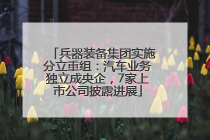 兵器装备集团实施分立重组：汽车业务独立成央企，7家上市公司披露进展
