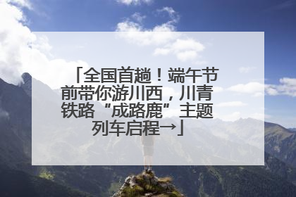 全国首趟！端午节前带你游川西，川青铁路“成路鹿”主题列车启程→