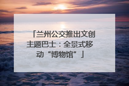 兰州公交推出文创主题巴士：全景式移动“博物馆”