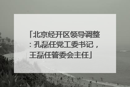 北京经开区领导调整：孔磊任党工委书记，王磊任管委会主任