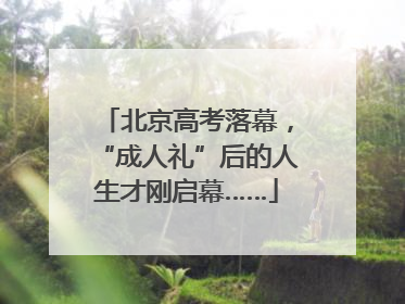 北京高考落幕，“成人礼”后的人生才刚启幕……