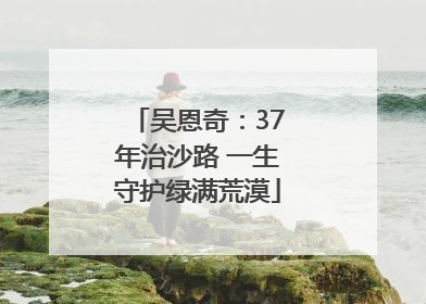 吴恩奇：37年治沙路 一生守护绿满荒漠