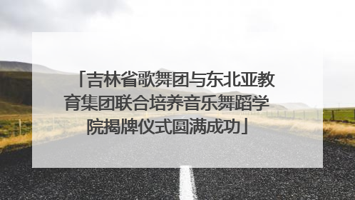 吉林省歌舞团与东北亚教育集团联合培养音乐舞蹈学院揭牌仪式圆满成功