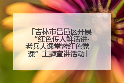 吉林市昌邑区开展“红色传人鲜活讲·老兵大课堂暨红色党课”主题宣讲活动