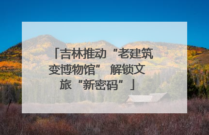吉林推动“老建筑变博物馆” 解锁文旅“新密码”