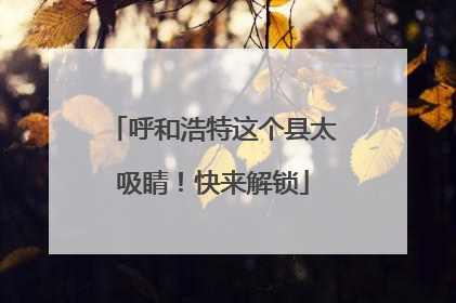 呼和浩特这个县太吸睛！快来解锁