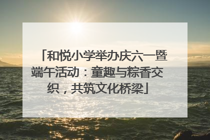 和悦小学举办庆六一暨端午活动：童趣与粽香交织，共筑文化桥梁