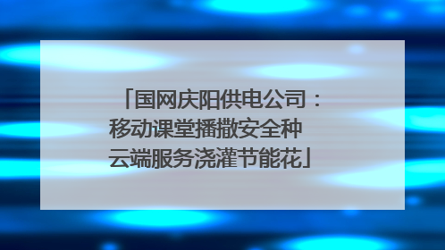 国网庆阳供电公司：移动课堂播撒安全种 云端服务浇灌节能花