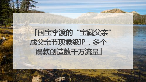 国宝李渡的“宝藏父亲”成父亲节现象级IP，多个爆款创造数千万流量