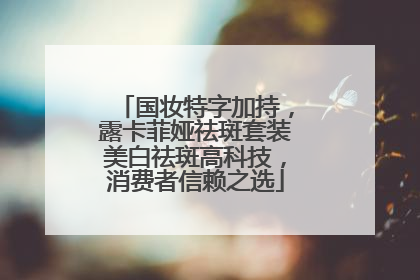 国妆特字加持，露卡菲娅祛斑套装美白祛斑高科技，消费者信赖之选