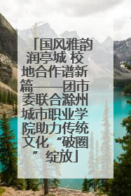 国风雅韵润亭城 校地合作谱新篇——团市委联合滁州城市职业学院助力传统文化“破圈”绽放