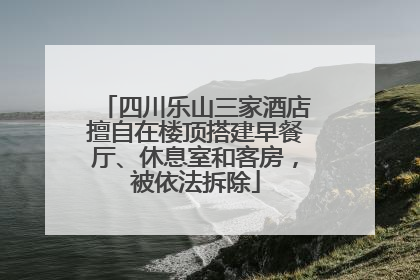 四川乐山三家酒店擅自在楼顶搭建早餐厅、休息室和客房，被依法拆除