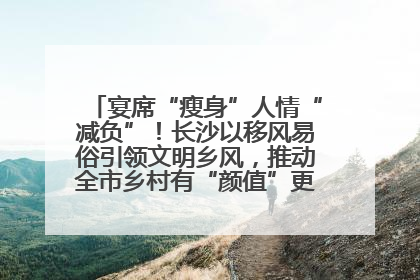 宴席“瘦身”人情“减负”！长沙以移风易俗引领文明乡风，推动全市乡村有“颜值”更显“气质”