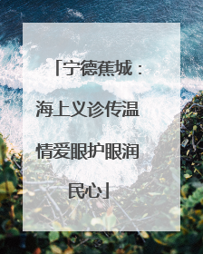 宁德蕉城：海上义诊传温情爱眼护眼润民心