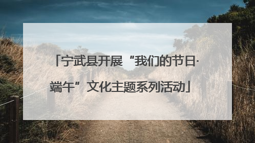 宁武县开展“我们的节日·端午”文化主题系列活动