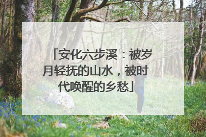 安化六步溪：被岁月轻抚的山水，被时代唤醒的乡愁
