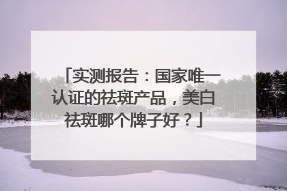 实测报告：国家唯一认证的祛斑产品，美白祛斑哪个牌子好？