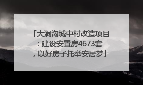 大涧沟城中村改造项目：建设安置房4673套，以好房子托举安居梦