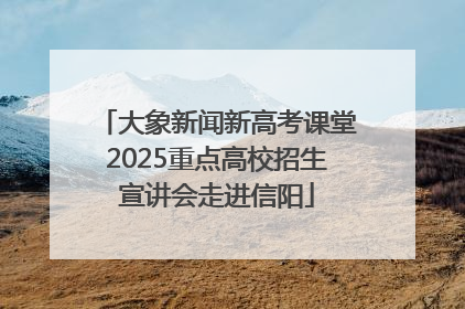 大象新闻新高考课堂2025重点高校招生宣讲会走进信阳