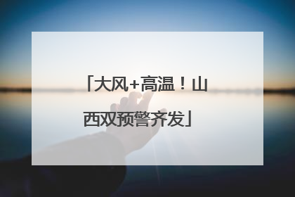 大风+高温！山西双预警齐发