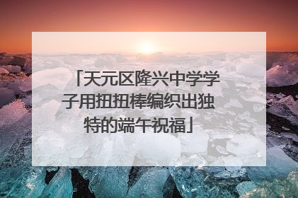 天元区隆兴中学学子用扭扭棒编织出独特的端午祝福