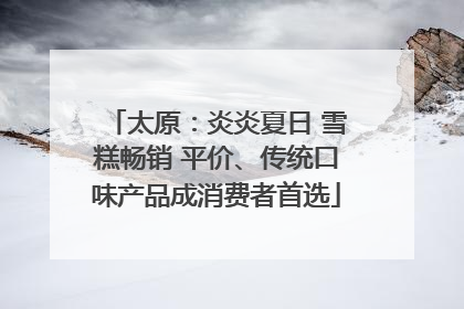 太原：炎炎夏日 雪糕畅销 平价、传统口味产品成消费者首选