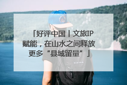 好评中国丨文旅IP赋能，在山水之间释放更多“县域留量”