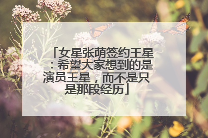 女星张萌签约王星：希望大家想到的是演员王星，而不是只是那段经历