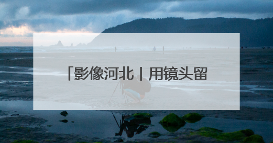 影像河北丨用镜头留住永不褪色的记忆