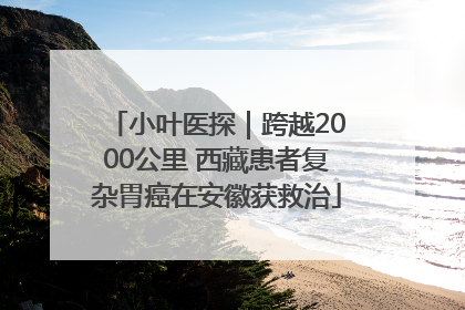 小叶医探｜跨越2000公里 西藏患者复杂胃癌在安徽获救治