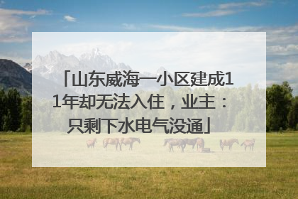 山东威海一小区建成11年却无法入住，业主：只剩下水电气没通