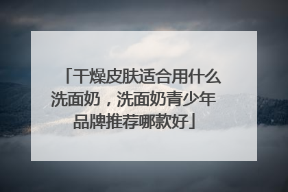 干燥皮肤适合用什么洗面奶，洗面奶青少年品牌推荐哪款好