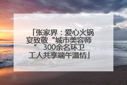 张家界：爱心火锅宴致敬“城市美容师” 300余名环卫工人共享端午温情