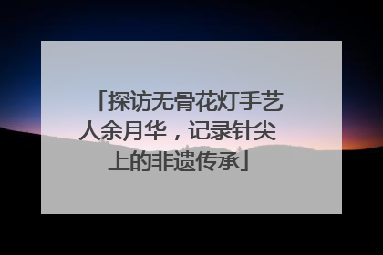 探访无骨花灯手艺人余月华，记录针尖上的非遗传承