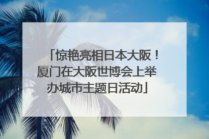 惊艳亮相日本大阪！厦门在大阪世博会上举办城市主题日活动