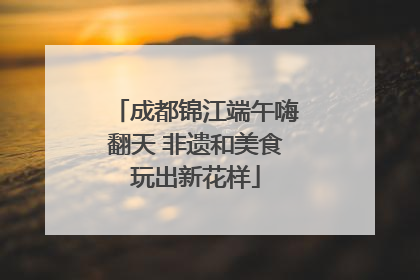 成都锦江端午嗨翻天 非遗和美食玩出新花样