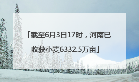 截至6月3日17时，河南已收获小麦6332.5万亩