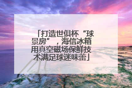 打造世俱杯“球景房”，海信冰箱用真空磁场保鲜技术满足球迷味蕾