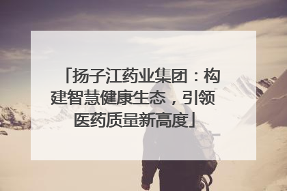 扬子江药业集团：构建智慧健康生态，引领医药质量新高度