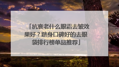 抗衰老什么眼霜去皱效果好？跻身口碑好的去眼袋排行榜单品推荐
