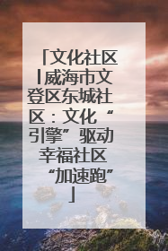 文化社区│威海市文登区东城社区：文化“引擎”驱动 幸福社区“加速跑”